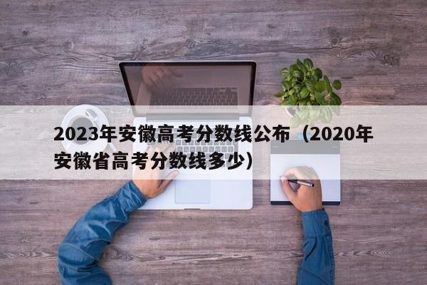 2023年安徽高考分数线公布（2020年安徽省高考分数线多少）