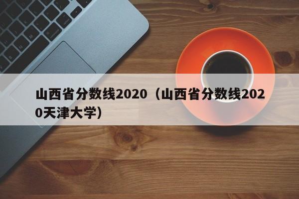 山西省分数线2020（山西省分数线2020天津大学）