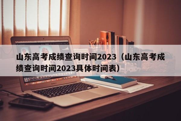 山东高考成绩查询时间2023（山东高考成绩查询时间2023具体时间表）