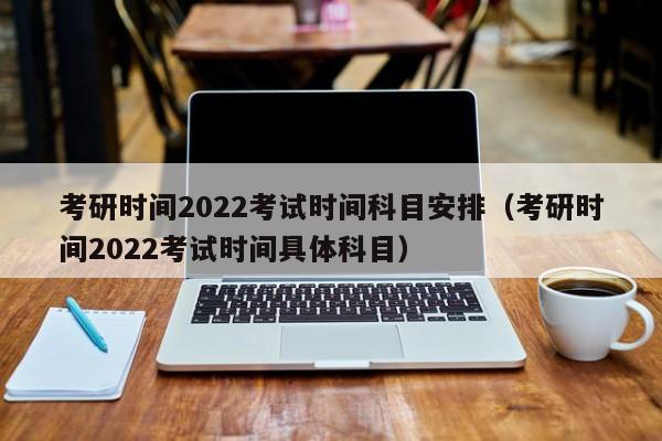 考研时间2022考试时间科目安排（考研时间2022考试时间具体科目）