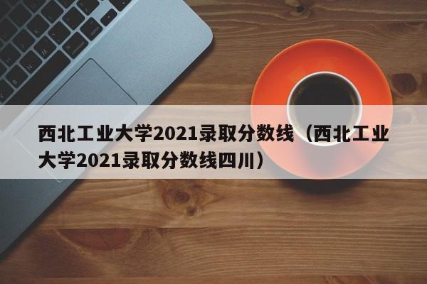 西北工业大学2021录取分数线（西北工业大学2021录取分数线四川）