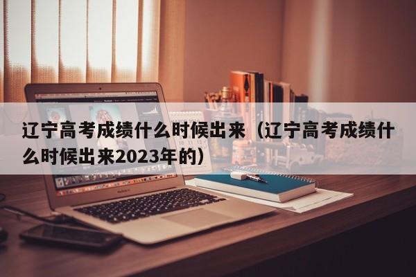 辽宁高考成绩什么时候出来（辽宁高考成绩什么时候出来2023年的）