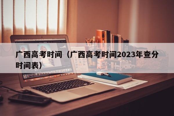 广西高考时间（广西高考时间2023年查分时间表）