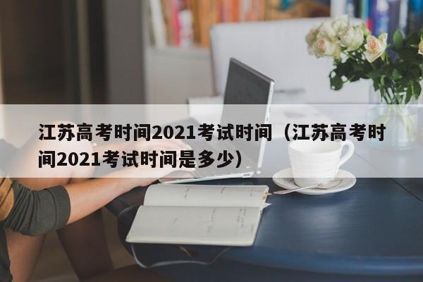 江苏高考时间2021考试时间（江苏高考时间2021考试时间是多少）