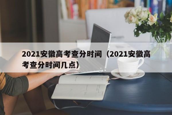 2021安徽高考查分时间（2021安徽高考查分时间几点）