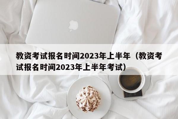 教资考试报名时间2023年上半年（教资考试报名时间2023年上半年考试）