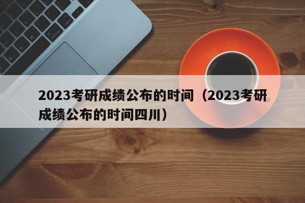 2023考研成绩公布的时间（2023考研成绩公布的时间四川）