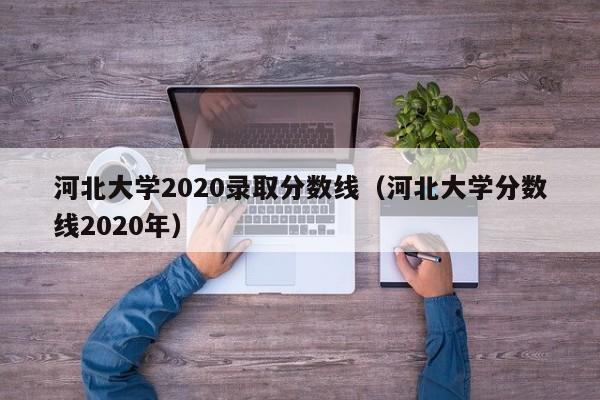 河北大学2020录取分数线（河北大学分数线2020年）