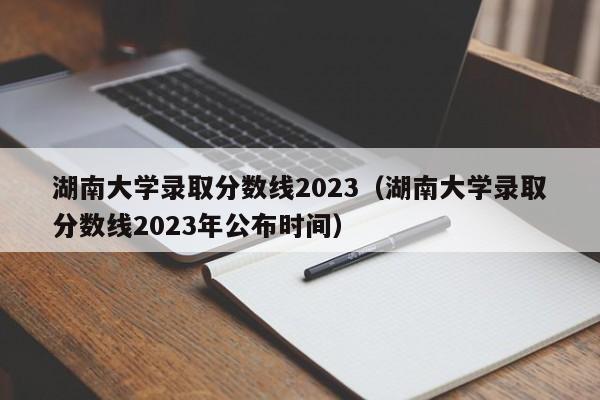 湖南大学录取分数线2023（湖南大学录取分数线2023年公布时间）