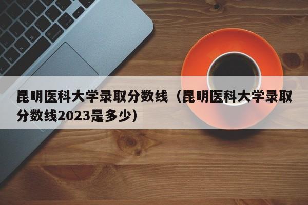 昆明医科大学录取分数线（昆明医科大学录取分数线2023是多少）