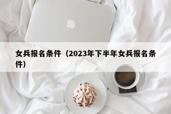 女兵报名条件（2023年下半年女兵报名条件）