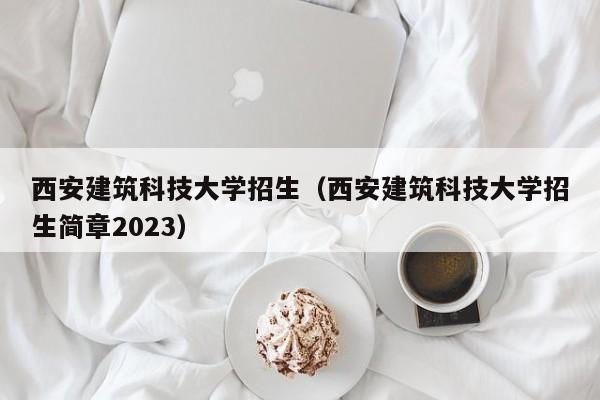 西安建筑科技大学招生（西安建筑科技大学招生简章2023）