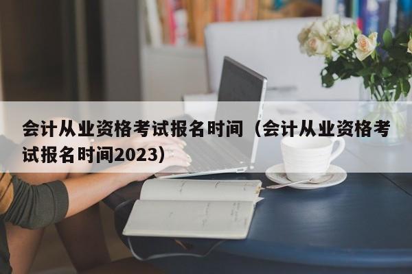 会计从业资格考试报名时间（会计从业资格考试报名时间2023）