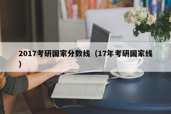 2017考研国家分数线（17年考研国家线）