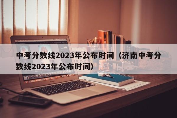 中考分数线2023年公布时间（济南中考分数线2023年公布时间）