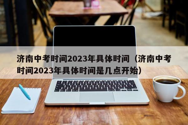 济南中考时间2023年具体时间（济南中考时间2023年具体时间是几点开始）