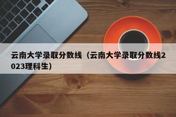 云南大学录取分数线（云南大学录取分数线2023理科生）