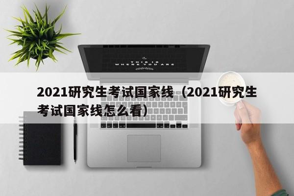 2021研究生考试国家线（2021研究生考试国家线怎么看）