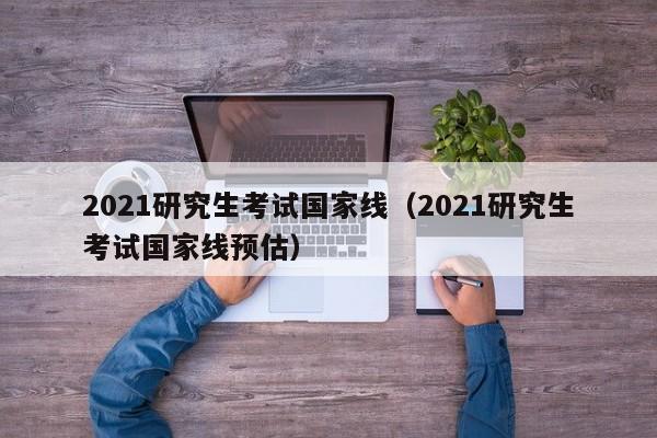 2021研究生考试国家线（2021研究生考试国家线预估）