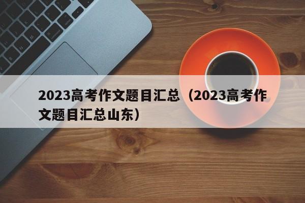 2023高考作文题目汇总（2023高考作文题目汇总山东）