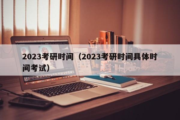 2023考研时间（2023考研时间具体时间考试）