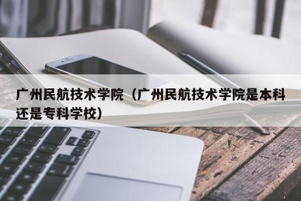 广州民航技术学院（广州民航技术学院是本科还是专科学校）