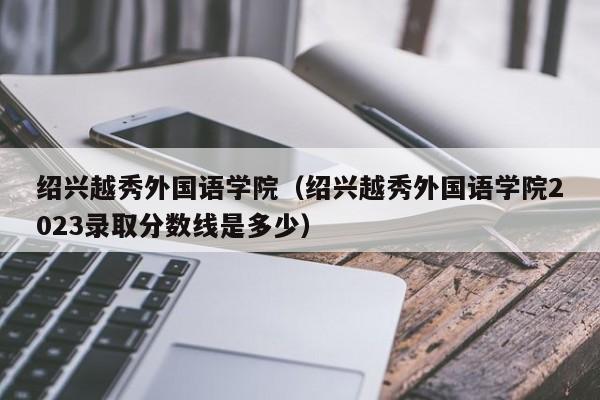 绍兴越秀外国语学院（绍兴越秀外国语学院2023录取分数线是多少）