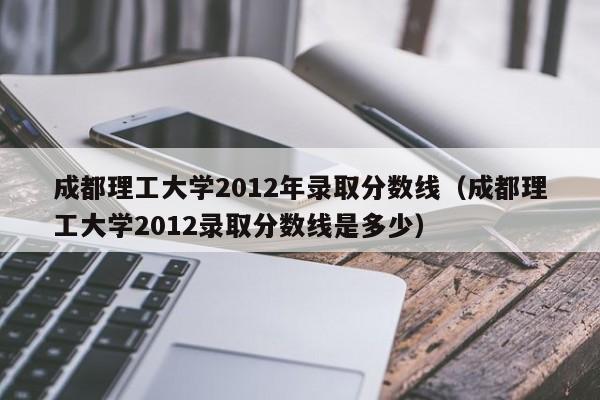 成都理工大学2012年录取分数线（成都理工大学2012录取分数线是多少）