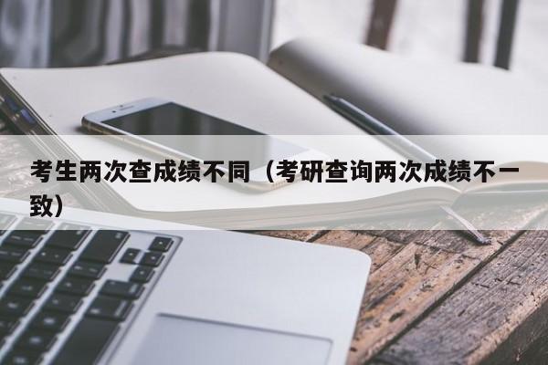 考生两次查成绩不同（考研查询两次成绩不一致）