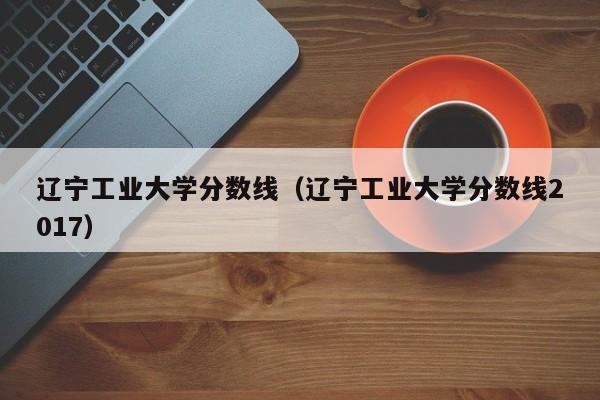 辽宁工业大学分数线（辽宁工业大学分数线2017）