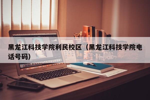 黑龙江科技学院利民校区（黑龙江科技学院电话号码）