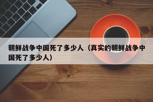 朝鲜战争中国死了多少人（真实的朝鲜战争中国死了多少人）