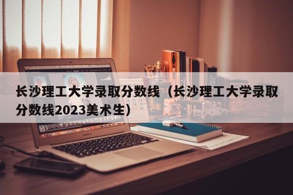 长沙理工大学录取分数线（长沙理工大学录取分数线2023美术生）