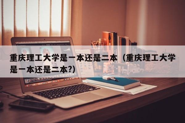 重庆理工大学是一本还是二本（重庆理工大学是一本还是二本?）