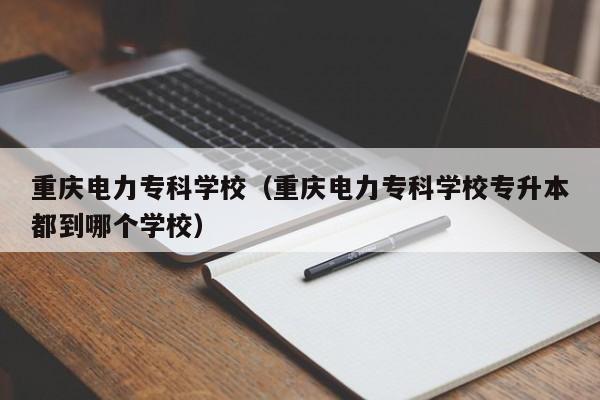 重庆电力专科学校（重庆电力专科学校专升本都到哪个学校）