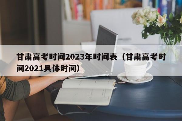 甘肃高考时间2023年时间表（甘肃高考时间2021具体时间）