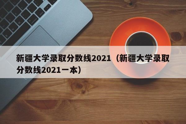 新疆大学录取分数线2021（新疆大学录取分数线2021一本）