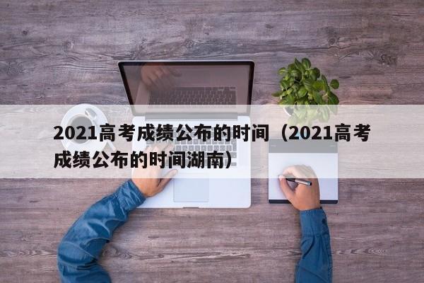 2021高考成绩公布的时间（2021高考成绩公布的时间湖南）