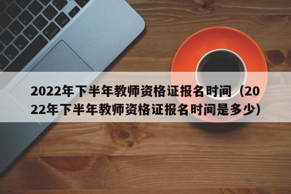 2022年下半年教师资格证报名时间（2022年下半年教师资格证报名时间是多少）