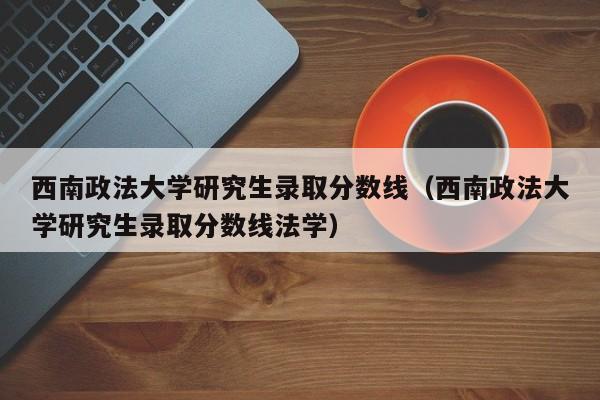 西南政法大学研究生录取分数线（西南政法大学研究生录取分数线法学）