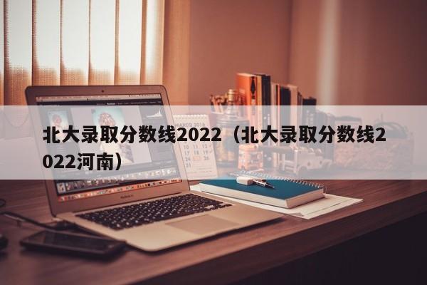 北大录取分数线2022（北大录取分数线2022河南）