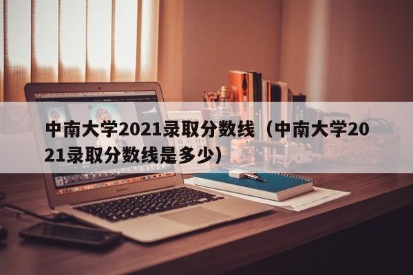 中南大学2021录取分数线（中南大学2021录取分数线是多少）