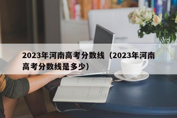 2023年河南高考分数线（2023年河南高考分数线是多少）