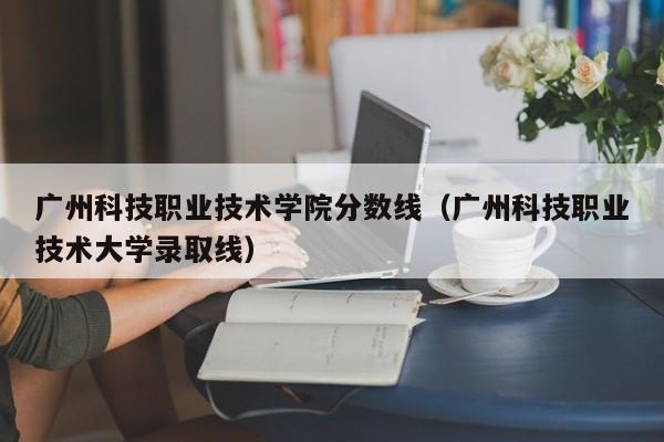 广州科技职业技术学院分数线（广州科技职业技术大学录取线）