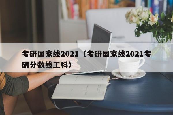 考研国家线2021（考研国家线2021考研分数线工科）