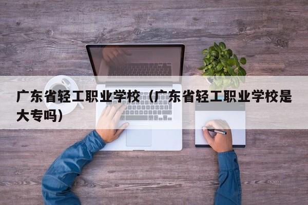 广东省轻工职业学校（广东省轻工职业学校是大专吗）