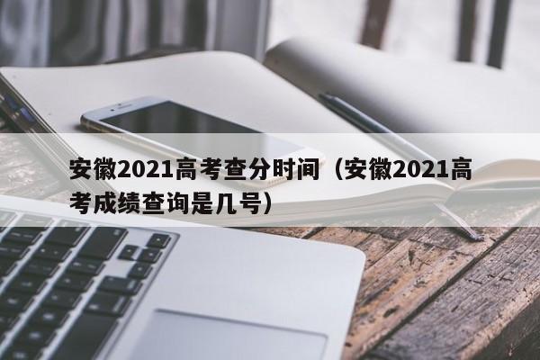 安徽2021高考查分时间（安徽2021高考成绩查询是几号）