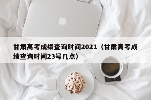 甘肃高考成绩查询时间2021（甘肃高考成绩查询时间23号几点）