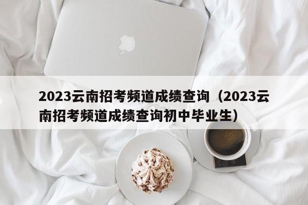 2023云南招考频道成绩查询（2023云南招考频道成绩查询初中毕业生）