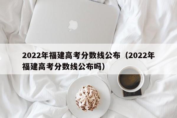 2022年福建高考分数线公布（2022年福建高考分数线公布吗）